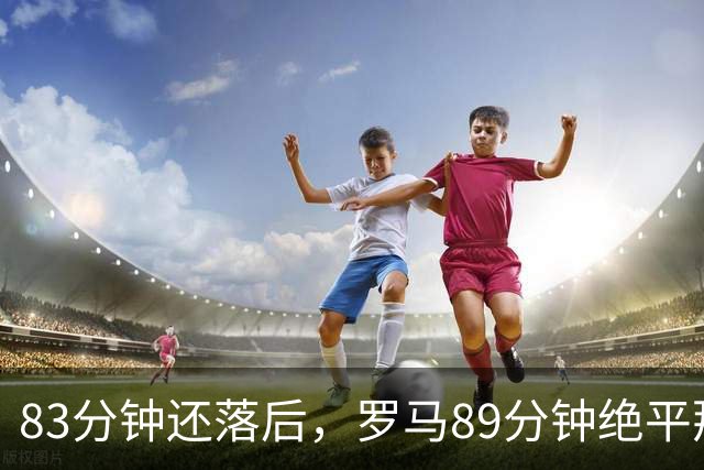 83分钟还落后，罗马89分钟绝平那不勒斯保住不败